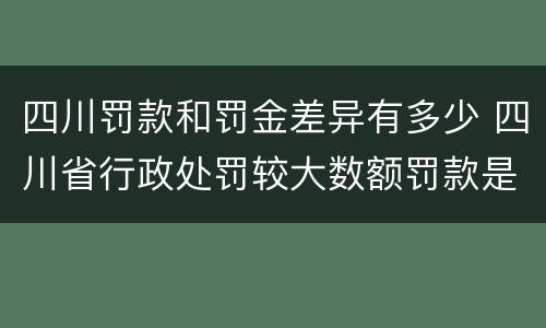 四川罚款和罚金差异有多少 四川省行政处罚较大数额罚款是多少