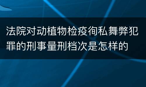 法院对动植物检疫徇私舞弊犯罪的刑事量刑档次是怎样的