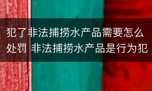 犯了非法捕捞水产品需要怎么处罚 非法捕捞水产品是行为犯还是结果犯