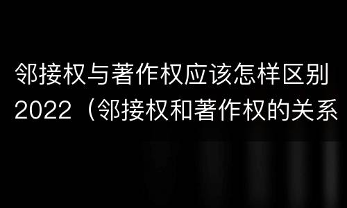 邻接权与著作权应该怎样区别2022（邻接权和著作权的关系是什么）