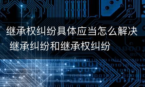 继承权纠纷具体应当怎么解决 继承纠纷和继承权纠纷