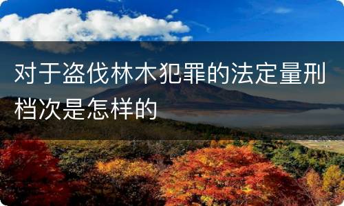 对于盗伐林木犯罪的法定量刑档次是怎样的