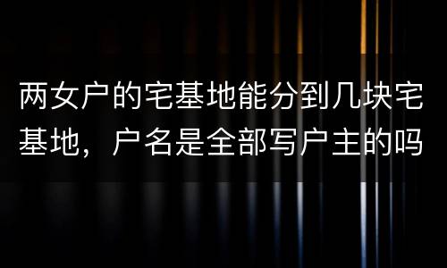 两女户的宅基地能分到几块宅基地，户名是全部写户主的吗