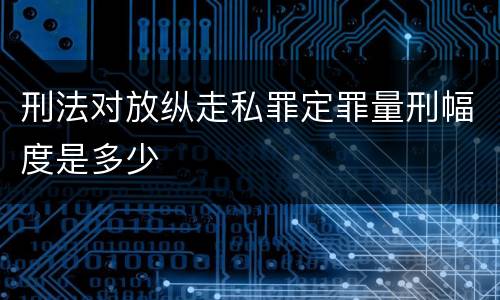 刑法对放纵走私罪定罪量刑幅度是多少