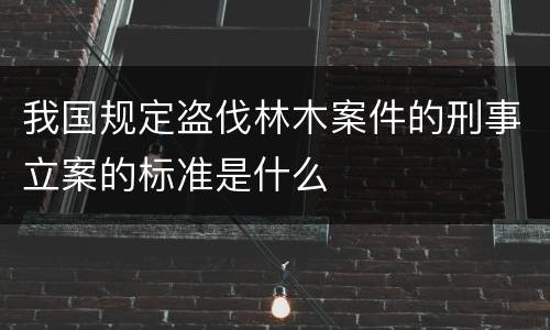 我国规定盗伐林木案件的刑事立案的标准是什么