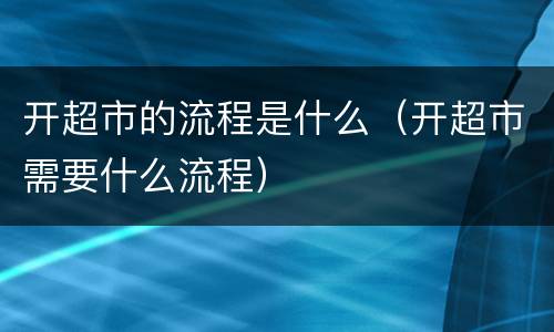 开超市的流程是什么（开超市需要什么流程）
