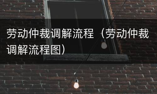 劳动仲裁调解流程（劳动仲裁调解流程图）
