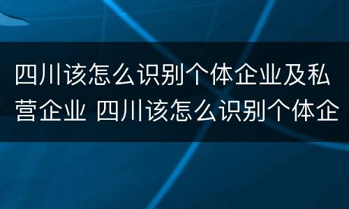 四川该怎么识别个体企业及私营企业 四川该怎么识别个体企业及私营企业名录