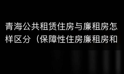 青海公共租赁住房与廉租房怎样区分（保障性住房廉租房和公租房区别）