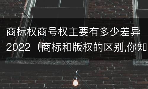 商标权商号权主要有多少差异2022（商标和版权的区别,你知道多少?）