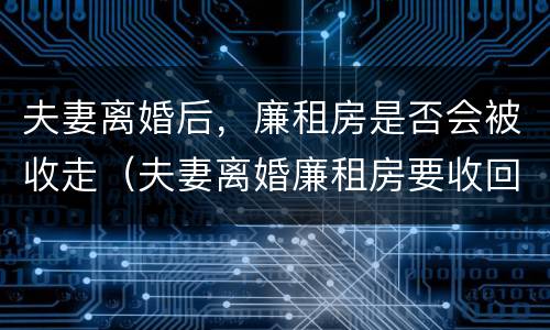 夫妻离婚后，廉租房是否会被收走（夫妻离婚廉租房要收回去吗）