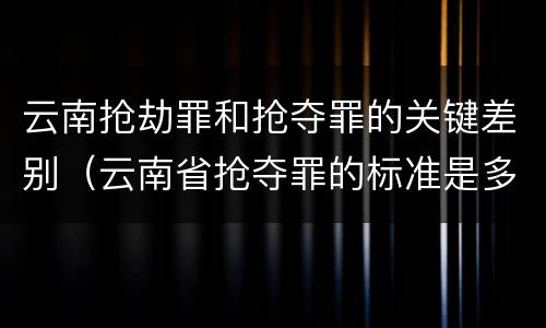 云南抢劫罪和抢夺罪的关键差别（云南省抢夺罪的标准是多少?）