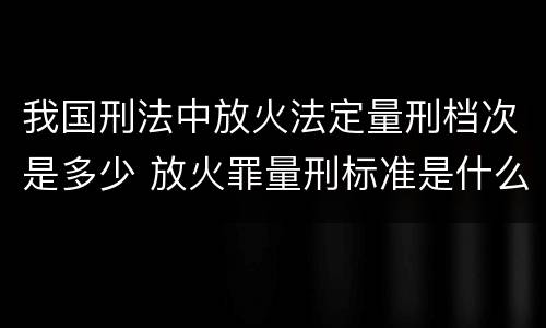 我国刑法中放火法定量刑档次是多少 放火罪量刑标准是什么