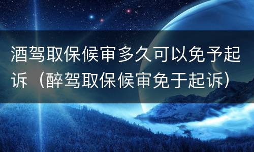 酒驾取保候审多久可以免予起诉（醉驾取保候审免于起诉）