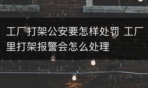 工厂打架公安要怎样处罚 工厂里打架报警会怎么处理