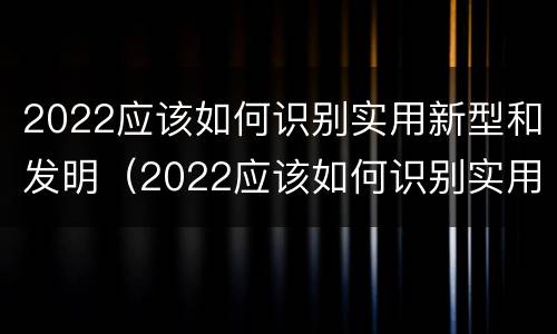 2022应该如何识别实用新型和发明（2022应该如何识别实用新型和发明新材料）