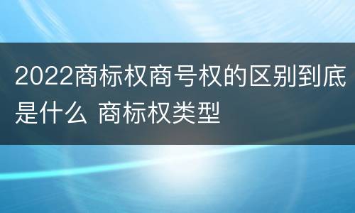 2022商标权商号权的区别到底是什么 商标权类型