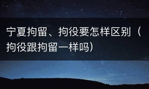 宁夏拘留、拘役要怎样区别（拘役跟拘留一样吗）