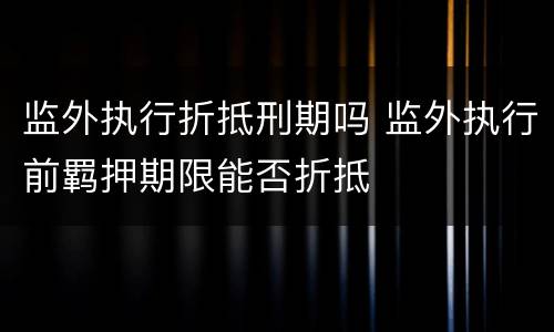 监外执行折抵刑期吗 监外执行前羁押期限能否折抵