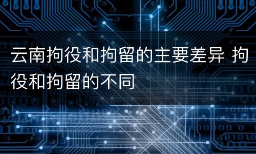 云南拘役和拘留的主要差异 拘役和拘留的不同