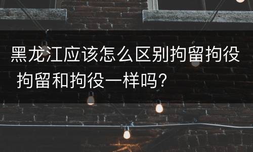 黑龙江应该怎么区别拘留拘役 拘留和拘役一样吗?