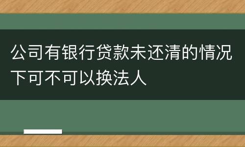 公司有银行贷款未还清的情况下可不可以换法人