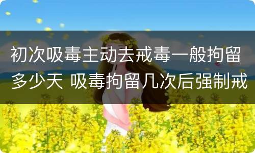 初次吸毒主动去戒毒一般拘留多少天 吸毒拘留几次后强制戒毒