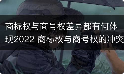 商标权与商号权差异都有何体现2022 商标权与商号权的冲突