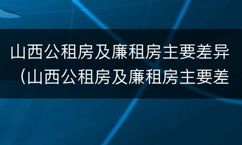 山西公租房及廉租房主要差异（山西公租房及廉租房主要差异是什么）