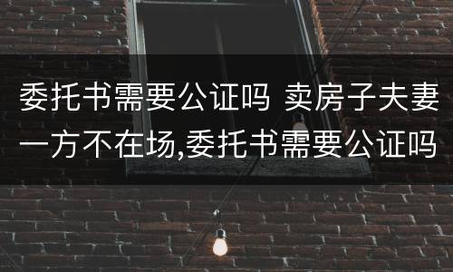 委托书需要公证吗 卖房子夫妻一方不在场,委托书需要公证吗