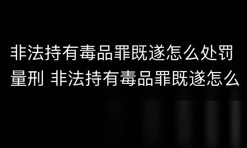 非法持有毒品罪既遂怎么处罚量刑 非法持有毒品罪既遂怎么处罚量刑多少