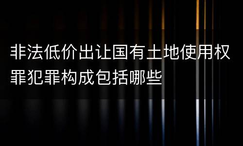 非法低价出让国有土地使用权罪犯罪构成包括哪些