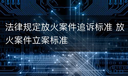 法律规定放火案件追诉标准 放火案件立案标准