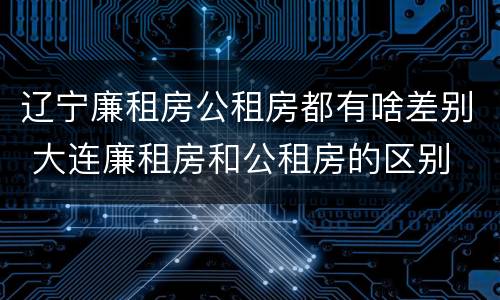 辽宁廉租房公租房都有啥差别 大连廉租房和公租房的区别