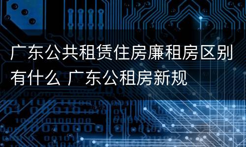广东公共租赁住房廉租房区别有什么 广东公租房新规
