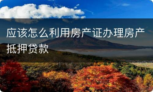 应该怎么利用房产证办理房产抵押贷款