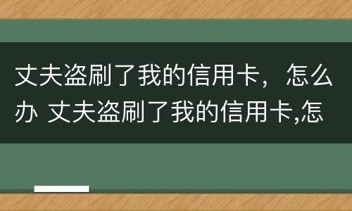 丈夫盗刷了我的信用卡，怎么办 丈夫盗刷了我的信用卡,怎么办呢