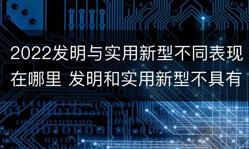2022发明与实用新型不同表现在哪里 发明和实用新型不具有什么特性