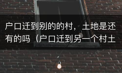 户口迁到别的的村，土地是还有的吗（户口迁到另一个村土地怎么分）