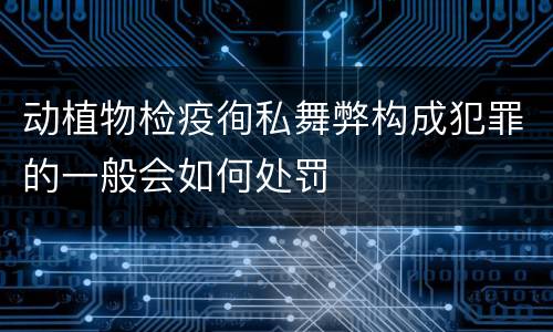 动植物检疫徇私舞弊构成犯罪的一般会如何处罚