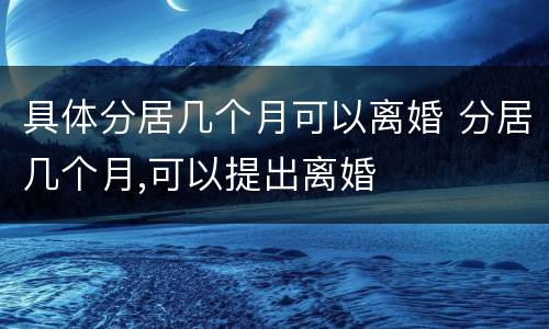 具体分居几个月可以离婚 分居几个月,可以提出离婚
