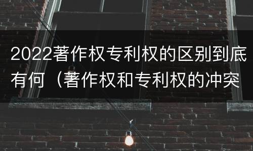2022著作权专利权的区别到底有何（著作权和专利权的冲突）