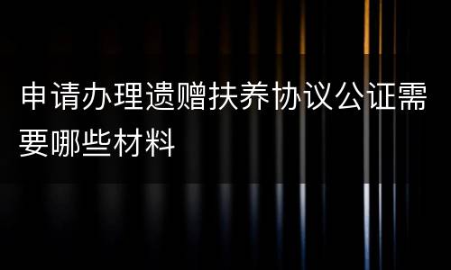 申请办理遗赠扶养协议公证需要哪些材料