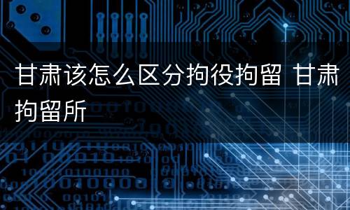 甘肃该怎么区分拘役拘留 甘肃拘留所