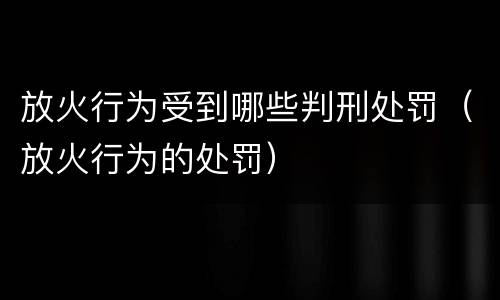 放火行为受到哪些判刑处罚（放火行为的处罚）