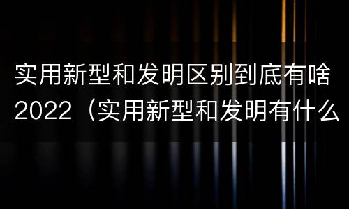 实用新型和发明区别到底有啥2022（实用新型和发明有什么区别）