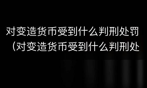 对变造货币受到什么判刑处罚（对变造货币受到什么判刑处罚）