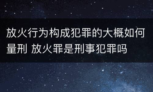 放火行为构成犯罪的大概如何量刑 放火罪是刑事犯罪吗