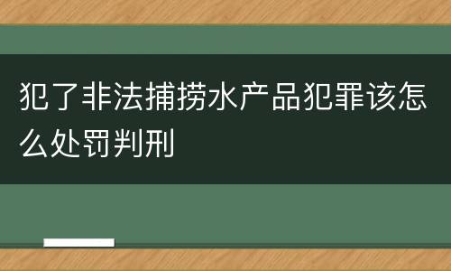 犯了非法捕捞水产品犯罪该怎么处罚判刑
