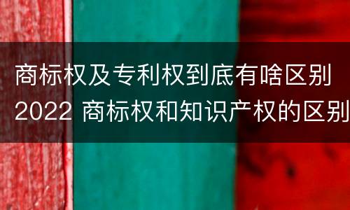 商标权及专利权到底有啥区别2022 商标权和知识产权的区别